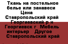 Ткань на постельное белье или занавеси › Цена ­ 50 - Ставропольский край, Георгиевский р-н, Георгиевск г. Мебель, интерьер » Другое   . Ставропольский край